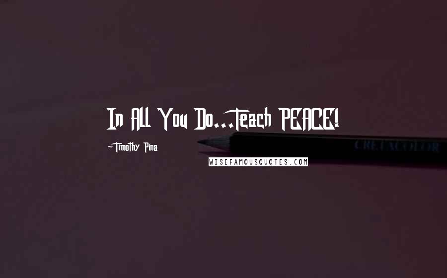 Timothy Pina Quotes: In All You Do...Teach PEACE!