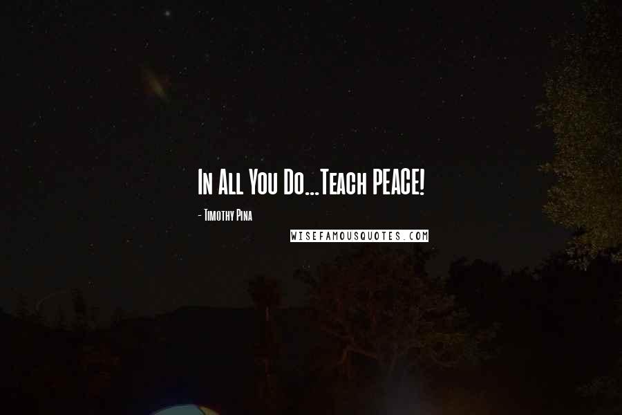 Timothy Pina Quotes: In All You Do...Teach PEACE!