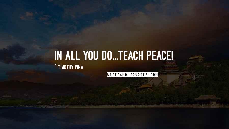 Timothy Pina Quotes: In All You Do...Teach PEACE!