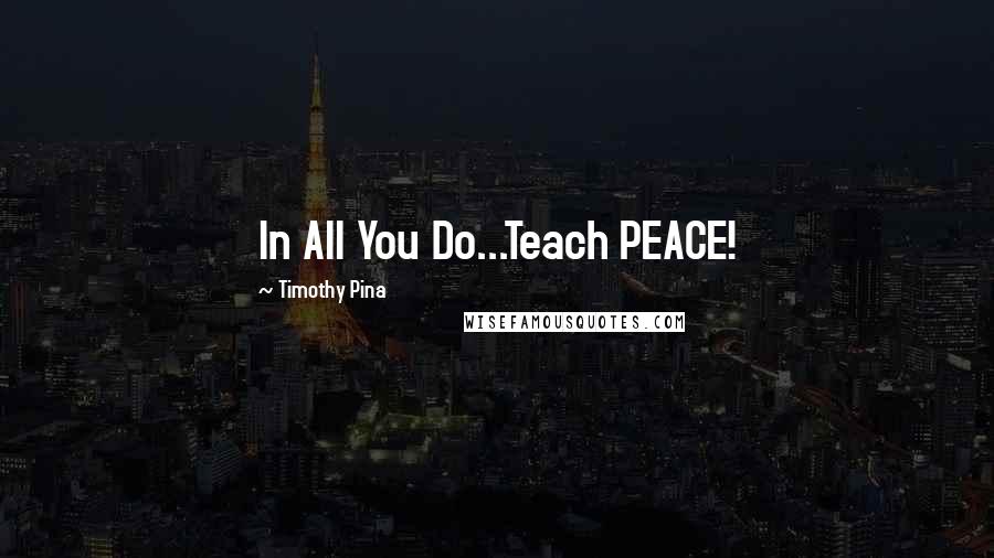 Timothy Pina Quotes: In All You Do...Teach PEACE!