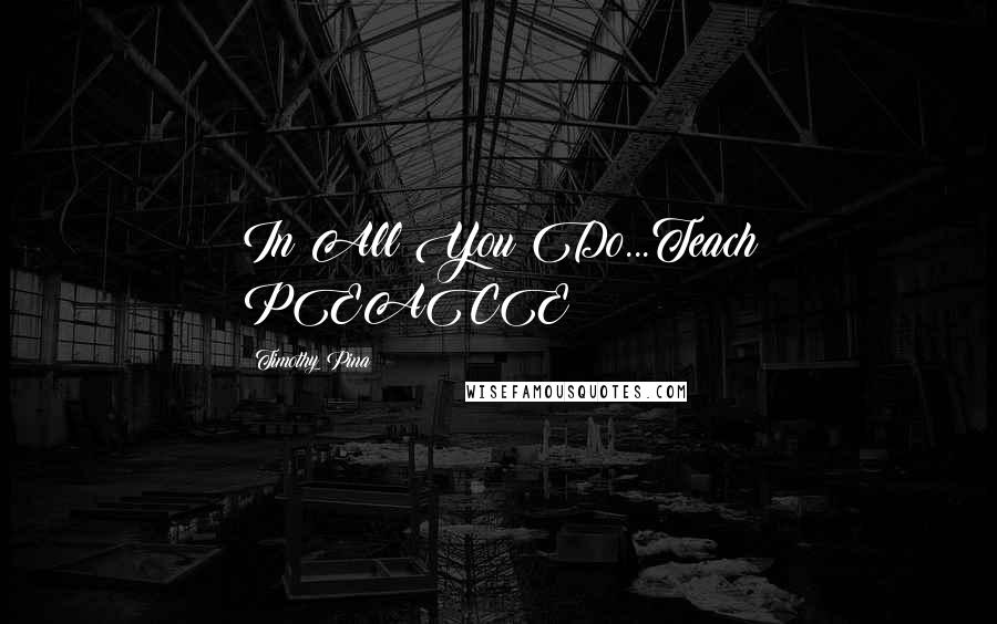 Timothy Pina Quotes: In All You Do...Teach PEACE!