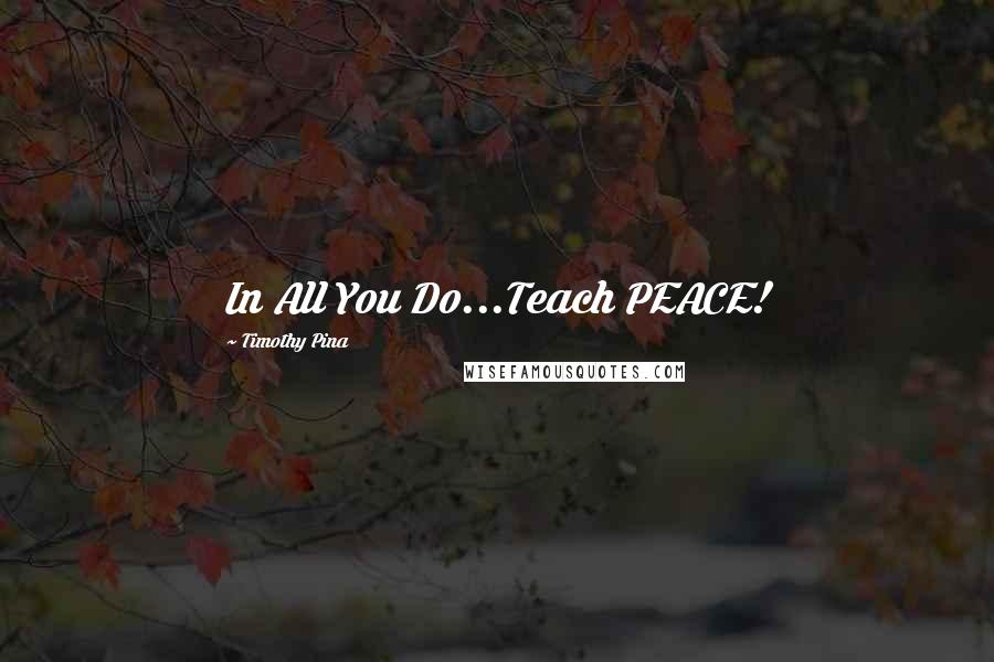 Timothy Pina Quotes: In All You Do...Teach PEACE!
