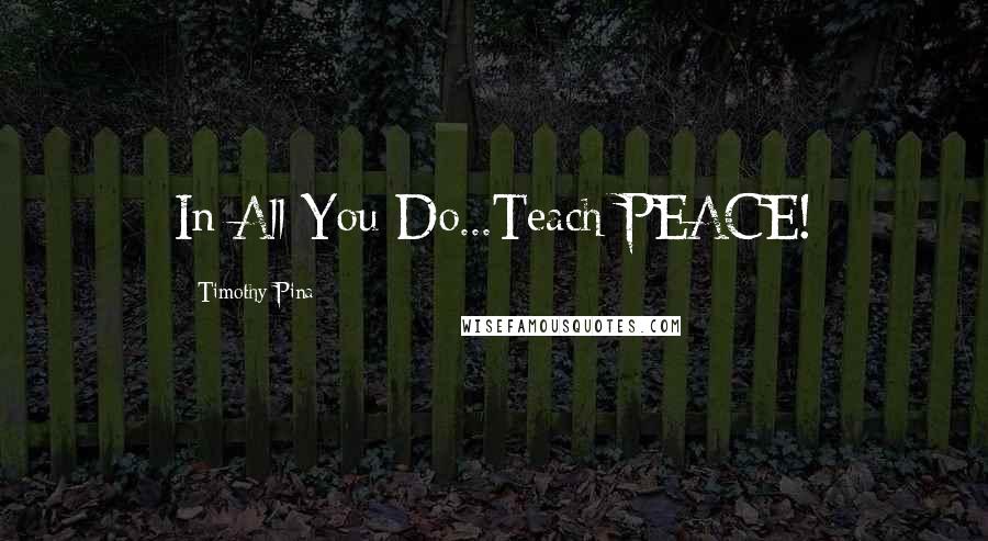 Timothy Pina Quotes: In All You Do...Teach PEACE!