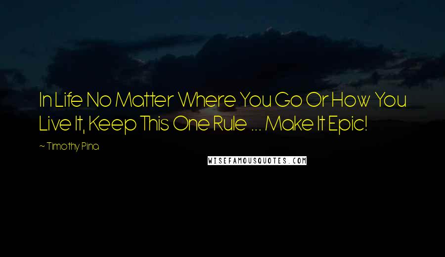 Timothy Pina Quotes: In Life No Matter Where You Go Or How You Live It, Keep This One Rule ... Make It Epic!