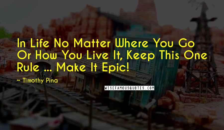 Timothy Pina Quotes: In Life No Matter Where You Go Or How You Live It, Keep This One Rule ... Make It Epic!