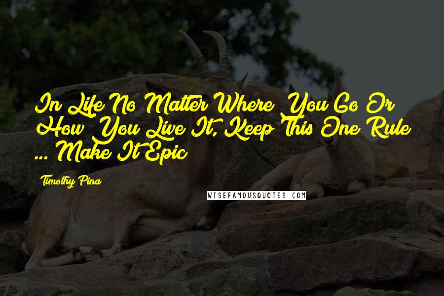 Timothy Pina Quotes: In Life No Matter Where You Go Or How You Live It, Keep This One Rule ... Make It Epic!