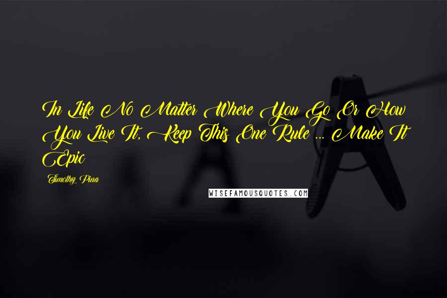 Timothy Pina Quotes: In Life No Matter Where You Go Or How You Live It, Keep This One Rule ... Make It Epic!