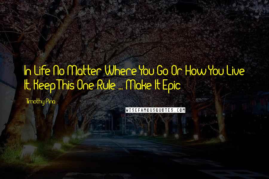 Timothy Pina Quotes: In Life No Matter Where You Go Or How You Live It, Keep This One Rule ... Make It Epic!