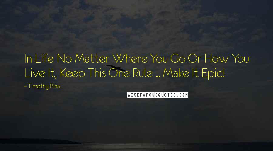 Timothy Pina Quotes: In Life No Matter Where You Go Or How You Live It, Keep This One Rule ... Make It Epic!