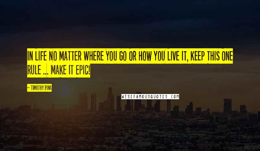 Timothy Pina Quotes: In Life No Matter Where You Go Or How You Live It, Keep This One Rule ... Make It Epic!
