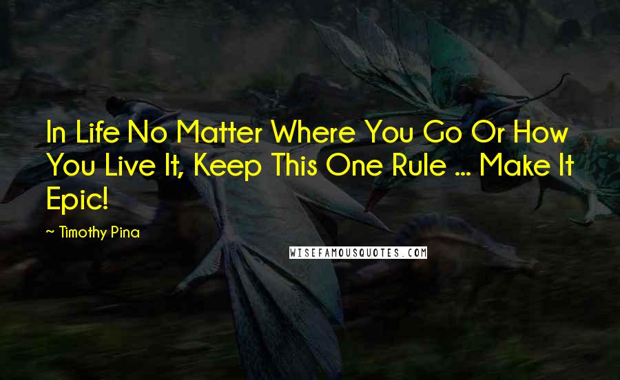 Timothy Pina Quotes: In Life No Matter Where You Go Or How You Live It, Keep This One Rule ... Make It Epic!