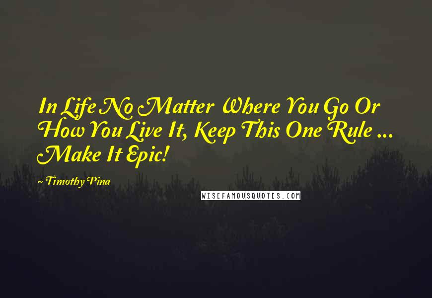 Timothy Pina Quotes: In Life No Matter Where You Go Or How You Live It, Keep This One Rule ... Make It Epic!