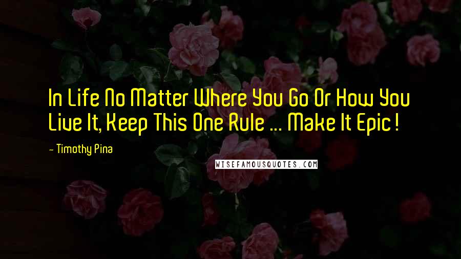 Timothy Pina Quotes: In Life No Matter Where You Go Or How You Live It, Keep This One Rule ... Make It Epic!