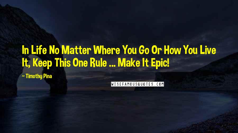 Timothy Pina Quotes: In Life No Matter Where You Go Or How You Live It, Keep This One Rule ... Make It Epic!