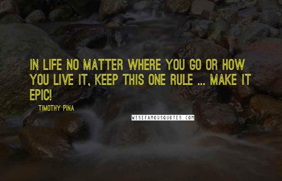 Timothy Pina Quotes: In Life No Matter Where You Go Or How You Live It, Keep This One Rule ... Make It Epic!