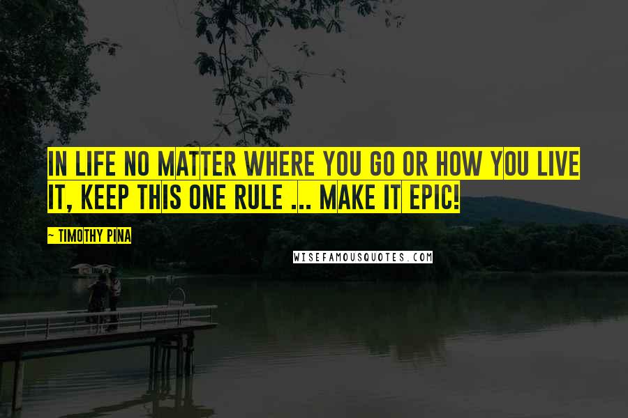 Timothy Pina Quotes: In Life No Matter Where You Go Or How You Live It, Keep This One Rule ... Make It Epic!