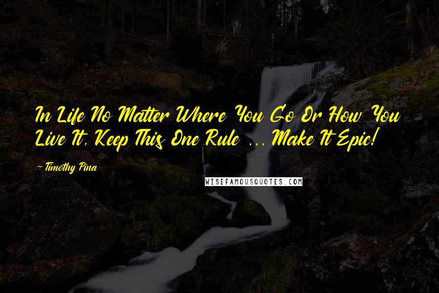 Timothy Pina Quotes: In Life No Matter Where You Go Or How You Live It, Keep This One Rule ... Make It Epic!