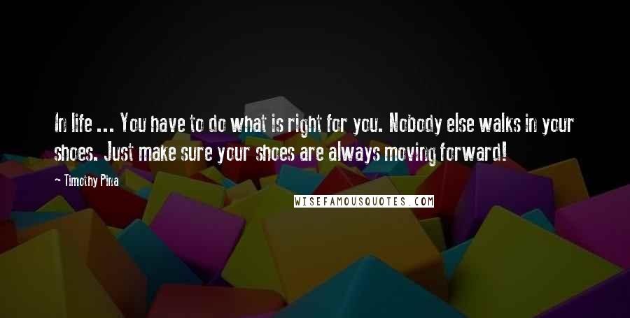Timothy Pina Quotes: In life ... You have to do what is right for you. Nobody else walks in your shoes. Just make sure your shoes are always moving forward!