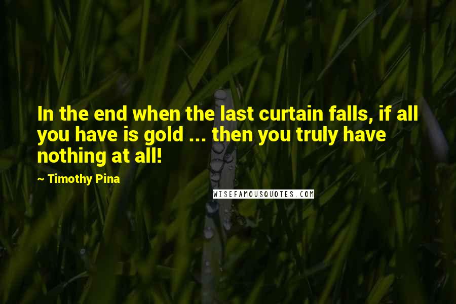 Timothy Pina Quotes: In the end when the last curtain falls, if all you have is gold ... then you truly have nothing at all!