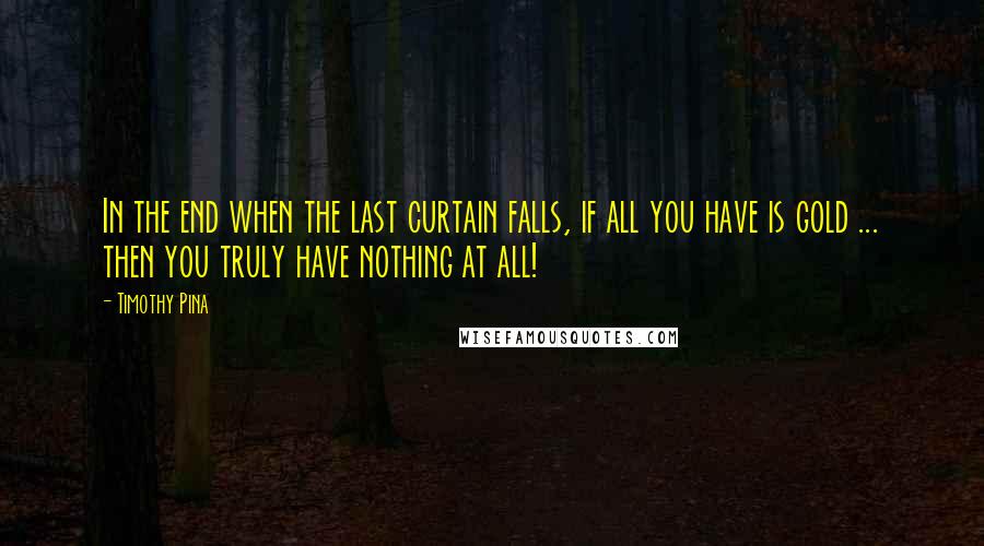 Timothy Pina Quotes: In the end when the last curtain falls, if all you have is gold ... then you truly have nothing at all!