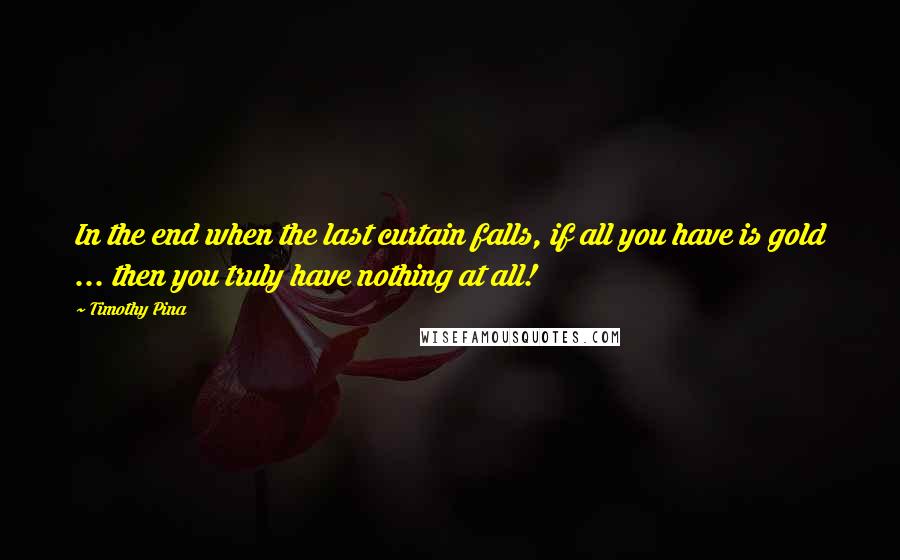 Timothy Pina Quotes: In the end when the last curtain falls, if all you have is gold ... then you truly have nothing at all!