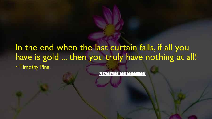 Timothy Pina Quotes: In the end when the last curtain falls, if all you have is gold ... then you truly have nothing at all!