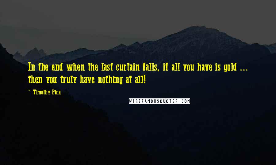 Timothy Pina Quotes: In the end when the last curtain falls, if all you have is gold ... then you truly have nothing at all!