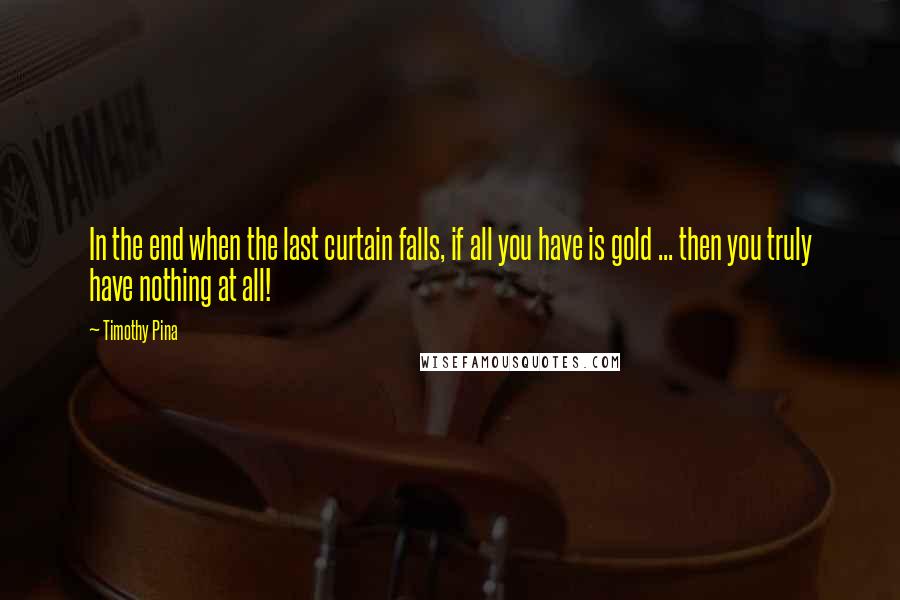 Timothy Pina Quotes: In the end when the last curtain falls, if all you have is gold ... then you truly have nothing at all!