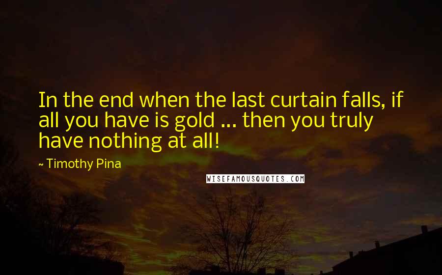 Timothy Pina Quotes: In the end when the last curtain falls, if all you have is gold ... then you truly have nothing at all!