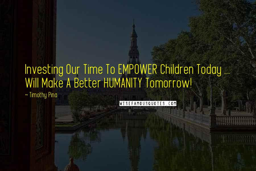 Timothy Pina Quotes: Investing Our Time To EMPOWER Children Today ... Will Make A Better HUMANITY Tomorrow!