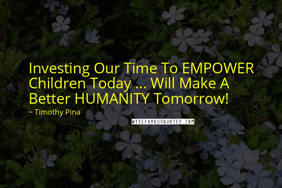 Timothy Pina Quotes: Investing Our Time To EMPOWER Children Today ... Will Make A Better HUMANITY Tomorrow!