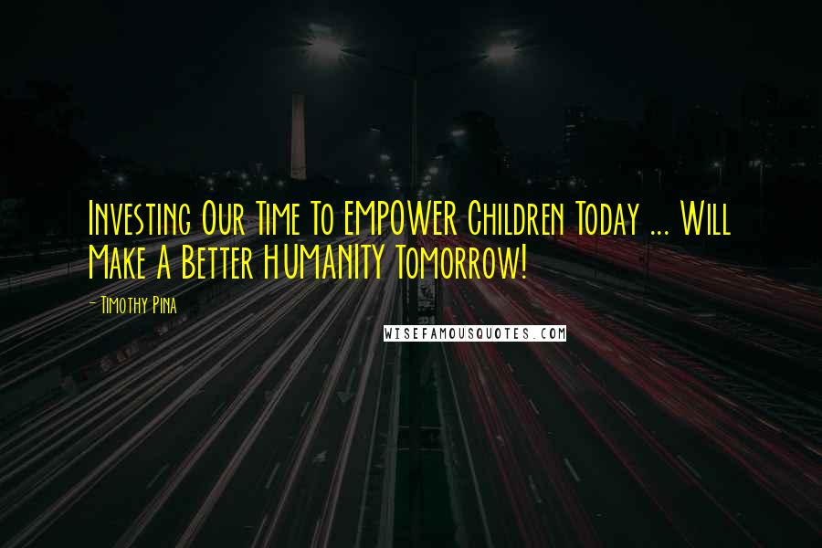 Timothy Pina Quotes: Investing Our Time To EMPOWER Children Today ... Will Make A Better HUMANITY Tomorrow!