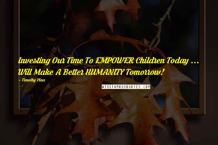 Timothy Pina Quotes: Investing Our Time To EMPOWER Children Today ... Will Make A Better HUMANITY Tomorrow!