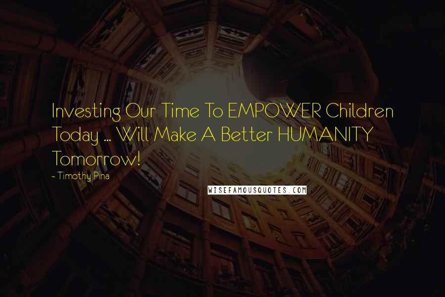 Timothy Pina Quotes: Investing Our Time To EMPOWER Children Today ... Will Make A Better HUMANITY Tomorrow!