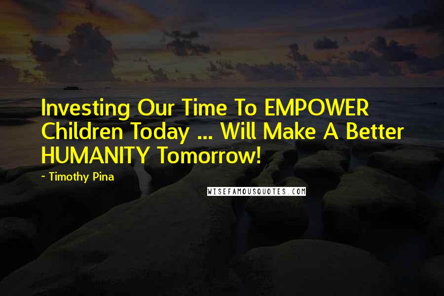 Timothy Pina Quotes: Investing Our Time To EMPOWER Children Today ... Will Make A Better HUMANITY Tomorrow!