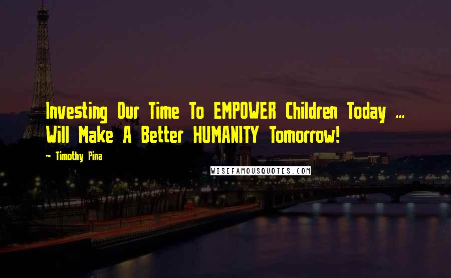 Timothy Pina Quotes: Investing Our Time To EMPOWER Children Today ... Will Make A Better HUMANITY Tomorrow!