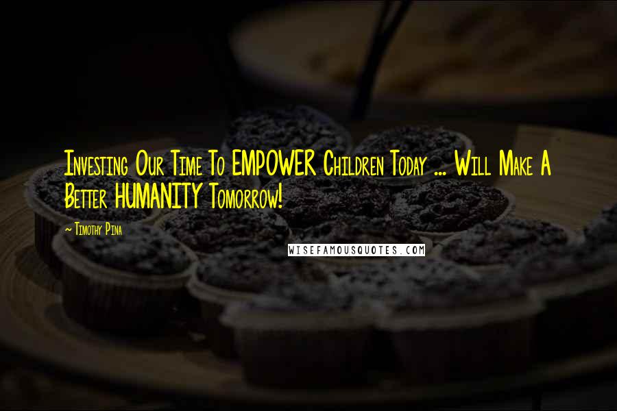 Timothy Pina Quotes: Investing Our Time To EMPOWER Children Today ... Will Make A Better HUMANITY Tomorrow!