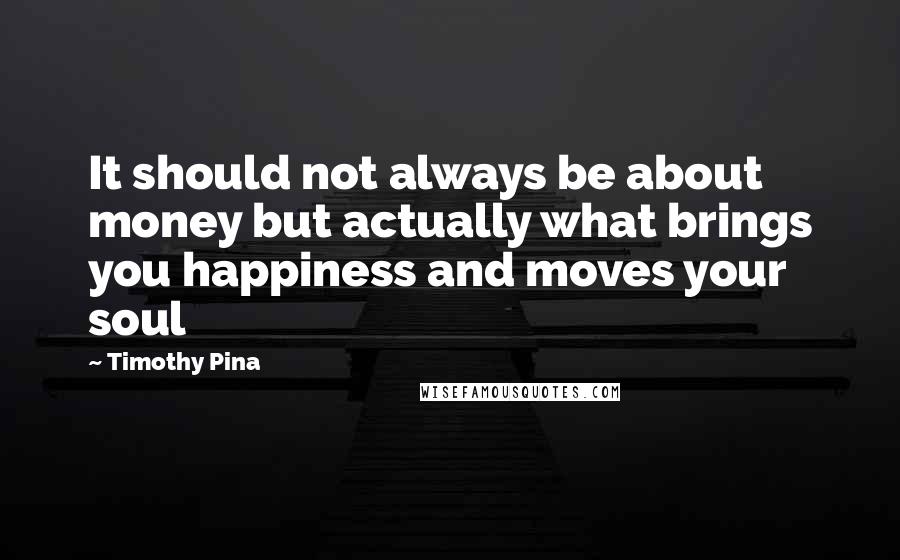 Timothy Pina Quotes: It should not always be about money but actually what brings you happiness and moves your soul