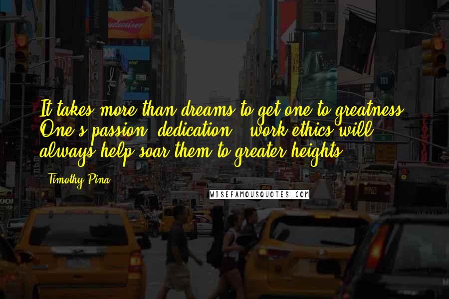 Timothy Pina Quotes: It takes more than dreams to get one to greatness. One's passion, dedication & work ethics will always help soar them to greater heights!