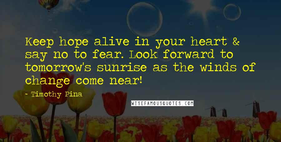 Timothy Pina Quotes: Keep hope alive in your heart & say no to fear. Look forward to tomorrow's sunrise as the winds of change come near!