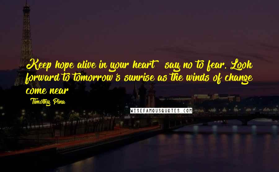 Timothy Pina Quotes: Keep hope alive in your heart & say no to fear. Look forward to tomorrow's sunrise as the winds of change come near!