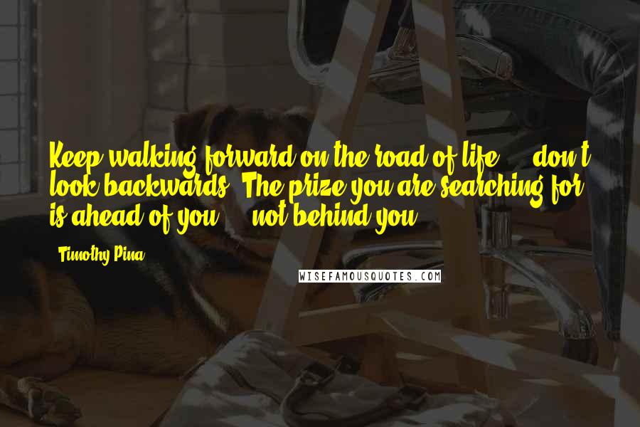 Timothy Pina Quotes: Keep walking forward on the road of life ... don't look backwards. The prize you are searching for is ahead of you ... not behind you!