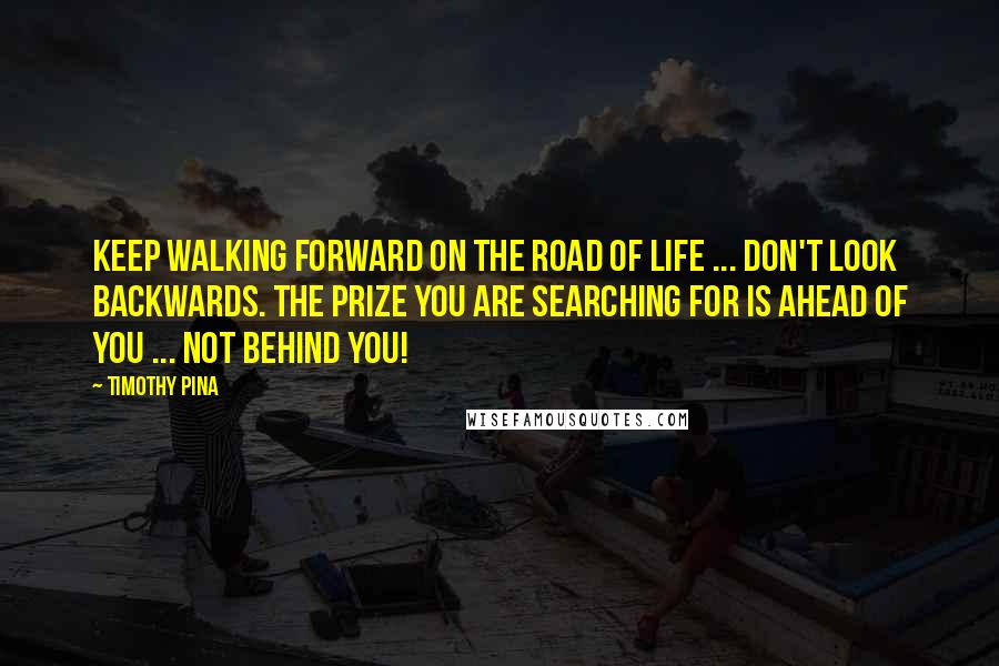 Timothy Pina Quotes: Keep walking forward on the road of life ... don't look backwards. The prize you are searching for is ahead of you ... not behind you!