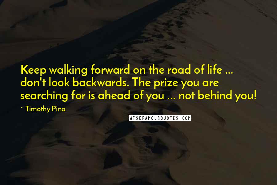 Timothy Pina Quotes: Keep walking forward on the road of life ... don't look backwards. The prize you are searching for is ahead of you ... not behind you!