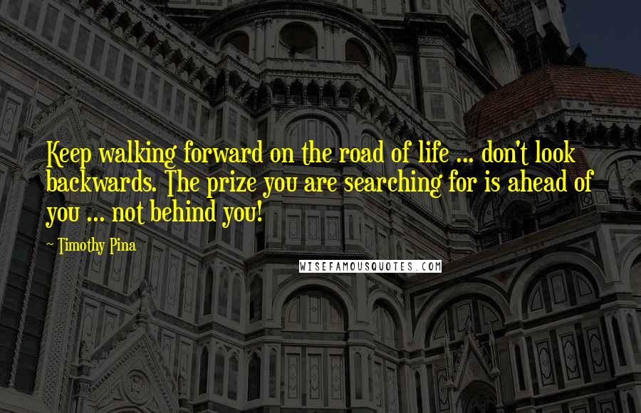 Timothy Pina Quotes: Keep walking forward on the road of life ... don't look backwards. The prize you are searching for is ahead of you ... not behind you!