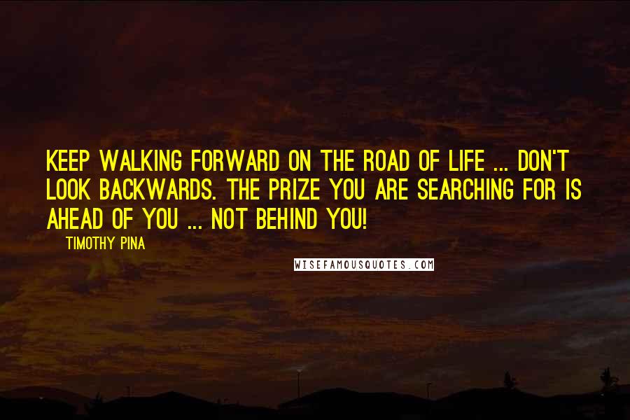 Timothy Pina Quotes: Keep walking forward on the road of life ... don't look backwards. The prize you are searching for is ahead of you ... not behind you!