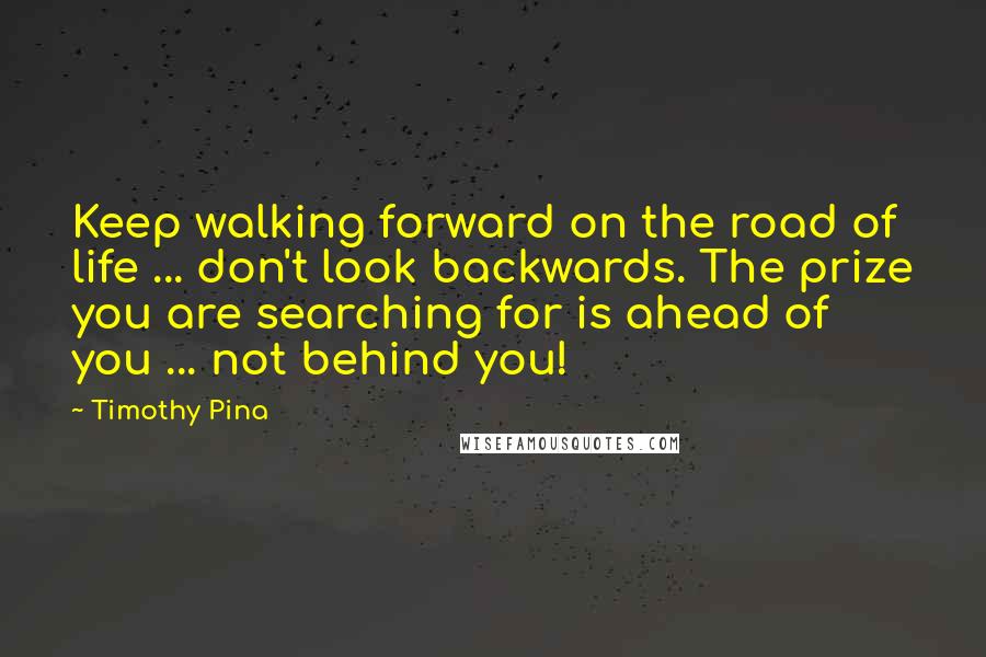 Timothy Pina Quotes: Keep walking forward on the road of life ... don't look backwards. The prize you are searching for is ahead of you ... not behind you!