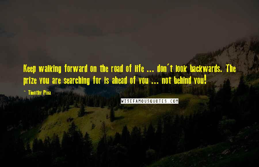 Timothy Pina Quotes: Keep walking forward on the road of life ... don't look backwards. The prize you are searching for is ahead of you ... not behind you!