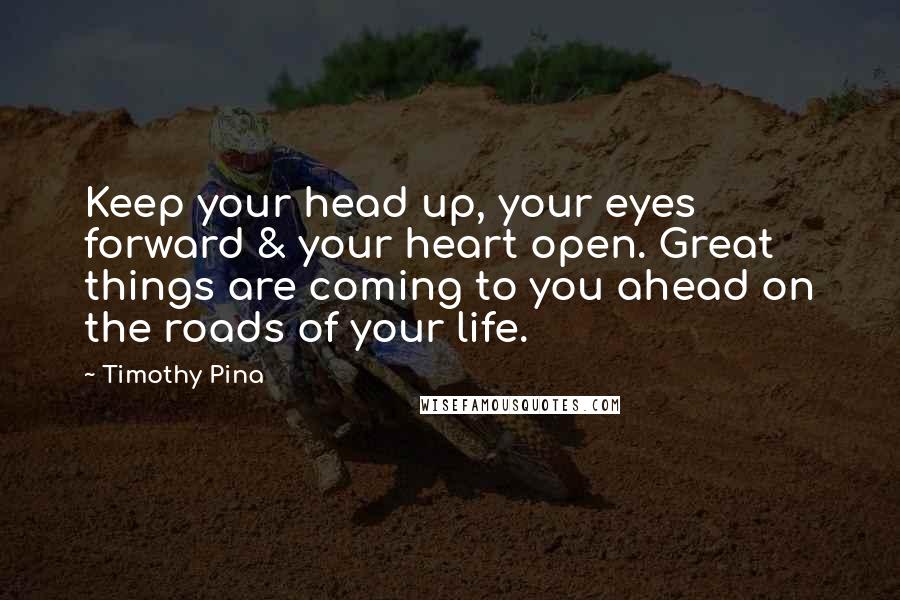 Timothy Pina Quotes: Keep your head up, your eyes forward & your heart open. Great things are coming to you ahead on the roads of your life.