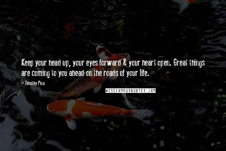Timothy Pina Quotes: Keep your head up, your eyes forward & your heart open. Great things are coming to you ahead on the roads of your life.